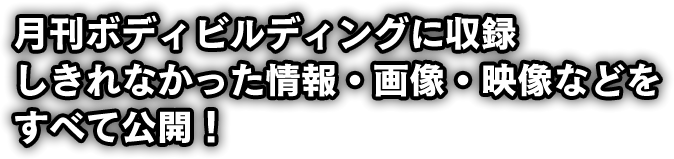 月刊ボディビルディングに収録しきれなかった情報・画像・映像などをすべて公開！